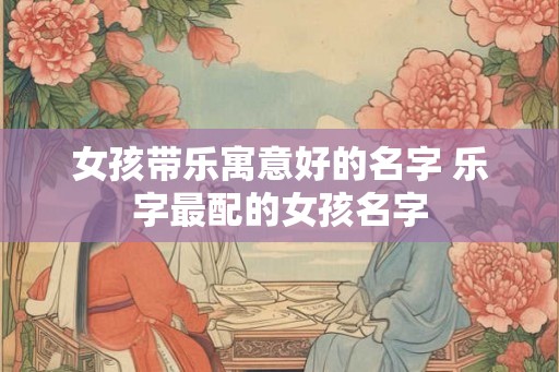 女孩带乐寓意好的名字 乐字最配的女孩名字