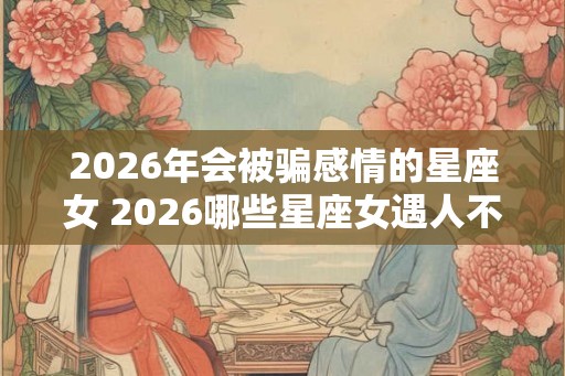 2026年会被骗感情的星座女 2026哪些星座女遇人不淑