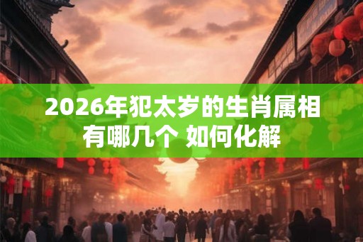 2026年犯太岁的生肖属相有哪几个 如何化解 2026年犯太岁的生肖属相有哪几个 如何化解