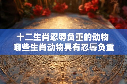 十二生肖忍辱负重的动物 哪些生肖动物具有忍辱负重的特征