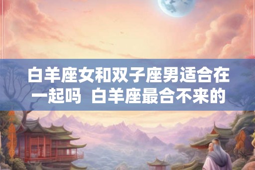 白羊座女和双子座男适合在一起吗  白羊座最合不来的星座