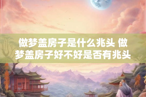 做梦盖房子是什么兆头 做梦盖房子好不好是否有兆头