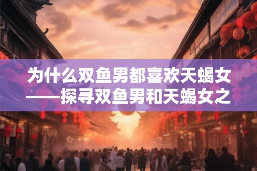 为什么双鱼男都喜欢天蝎女——探寻双鱼男和天蝎女之间特殊的爱情奥秘