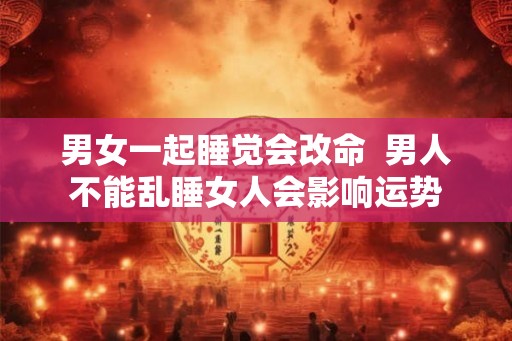 男女一起睡觉会改命 男人不能乱睡女人会影响运势 男女一起睡觉会改命 男人不能乱睡女人会影响运势