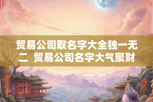 贸易公司取名字大全独一无二  贸易公司名字大气聚财