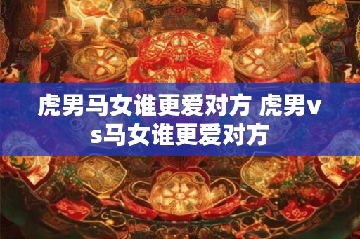 虎男马女谁更爱对方 虎男vs马女谁更爱对方