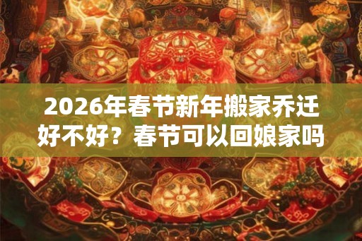 2026年春节新年搬家乔迁好不好？春节可以回娘家吗？