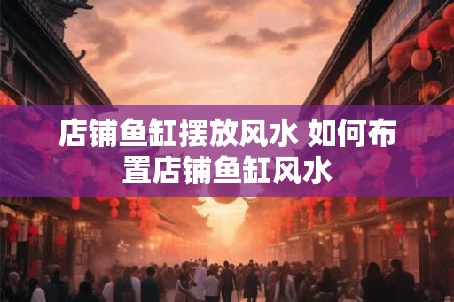 店铺鱼缸摆放风水 如何布置店铺鱼缸风水
