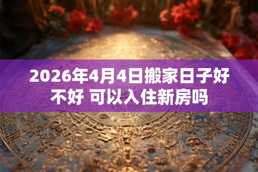 2026年4月4日搬家日子好不好 可以入住新房吗