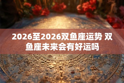 2026至2026双鱼座运势 双鱼座未来会有好运吗