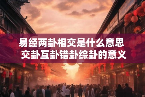 易经两卦相交是什么意思  交卦互卦错卦综卦的意义