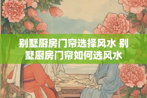 别墅厨房门帘选择风水 别墅厨房门帘如何选风水