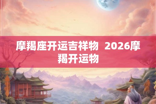 摩羯座开运吉祥物 2026摩羯开运物 摩羯座开运吉祥物 2026摩羯开运物