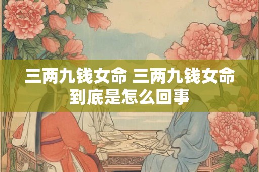 三两九钱女命 三两九钱女命到底是怎么回事 三两九钱女命 三两九钱女命到底是怎么回事