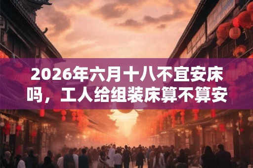2026年六月十八不宜安床吗，工人给组装床算不算安床