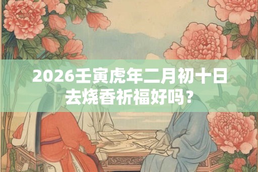 2026壬寅虎年二月初十日去烧香祈福好吗？
