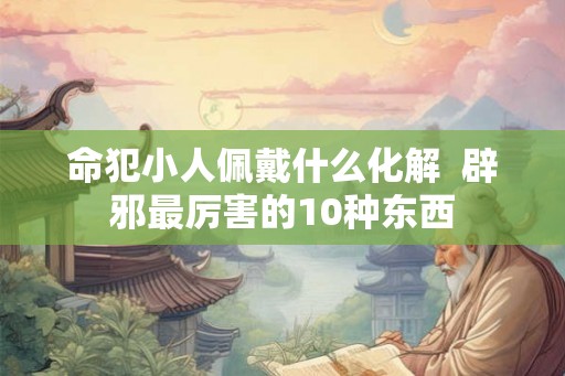 命犯小人佩戴什么化解  辟邪最厉害的10种东西