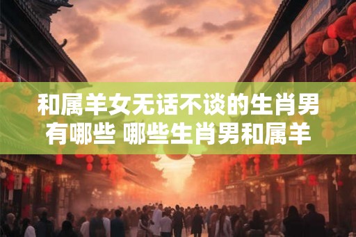 和属羊女无话不谈的生肖男有哪些 哪些生肖男和属羊女能无话不谈