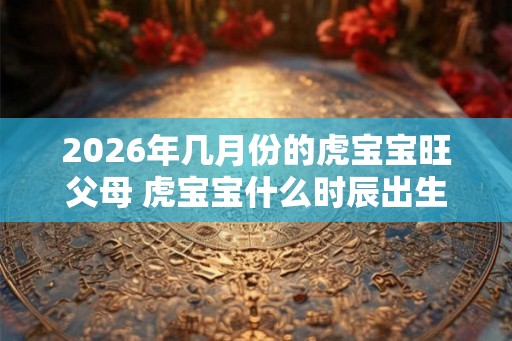 2026年几月份的虎宝宝旺父母 虎宝宝什么时辰出生好 2026年几月份的虎宝宝旺父母 虎宝宝什么时辰出生好
