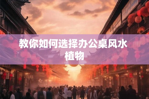 教你如何选择办公桌风水 植物