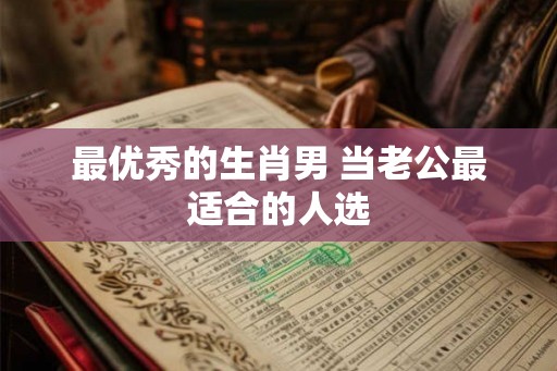 最优秀的生肖男 当老公最适合的人选 最优秀的生肖男 当老公最适合的人选