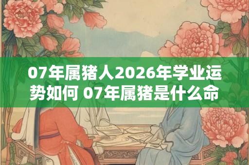 07年属猪人2026年学业运势如何 07年属猪是什么命