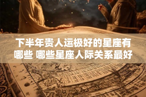下半年贵人运极好的星座有哪些 哪些星座人际关系最好