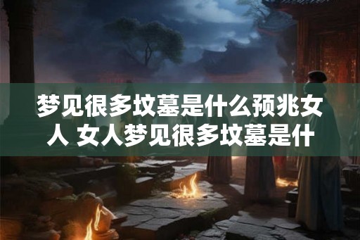 梦见很多坟墓是什么预兆女人 女人梦见很多坟墓是什么预兆
