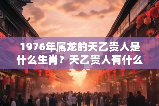 1976年属龙的天乙贵人是什么生肖？天乙贵人有什么查法？