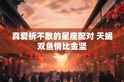 真爱拆不散的星座配对 天蝎双鱼情比金坚 真爱拆不散的星座配对 天蝎双鱼情比金坚