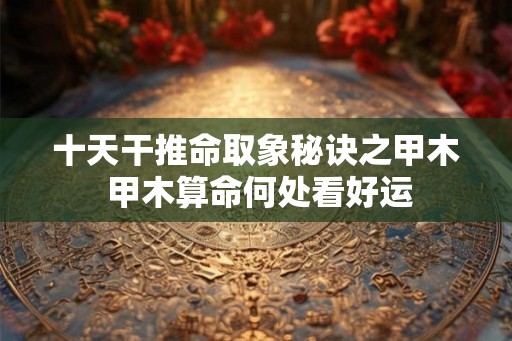 十天干推命取象秘诀之甲木 甲木算命何处看好运