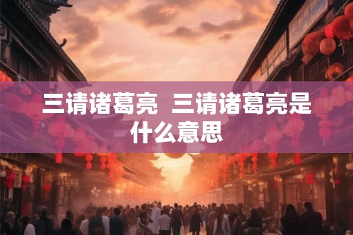 三请诸葛亮 三请诸葛亮是什么意思 三请诸葛亮 三请诸葛亮是什么意思
