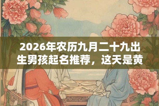 2026年农历九月二十九出生男孩起名推荐，这天是黄道吉日吗？