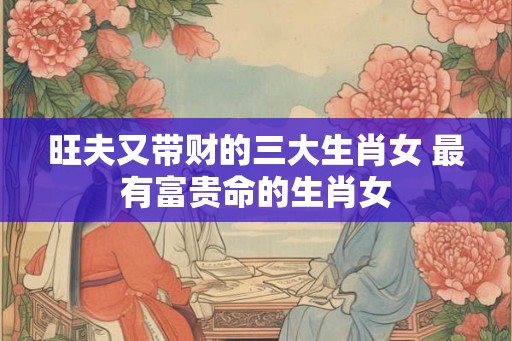 旺夫又带财的三大生肖女 最有富贵命的生肖女