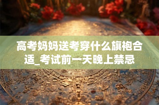 高考妈妈送考穿什么旗袍合适_考试前一天晚上禁忌 高考妈妈送考穿什么旗袍合适_考试前一天晚上禁忌