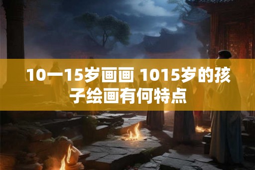 10一15岁画画 1015岁的孩子绘画有何特点