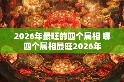 2026年最旺的四个属相 哪四个属相最旺2026年