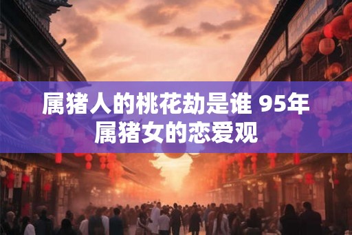 属猪人的桃花劫是谁 95年属猪女的恋爱观