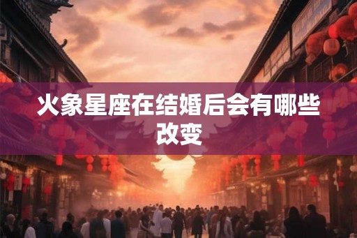 火象星座在结婚后会有哪些改变 火象星座在结婚后会有哪些改变
