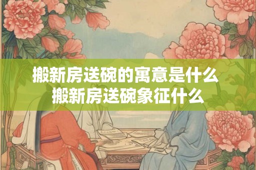 搬新房送碗的寓意是什么 搬新房送碗象征什么