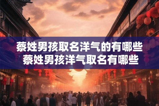 蔡姓男孩取名洋气的有哪些 蔡姓男孩洋气取名有哪些