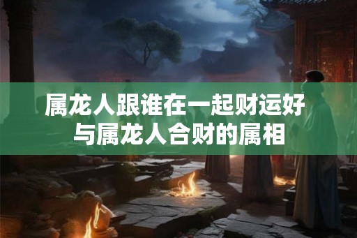 属龙人跟谁在一起财运好 与属龙人合财的属相