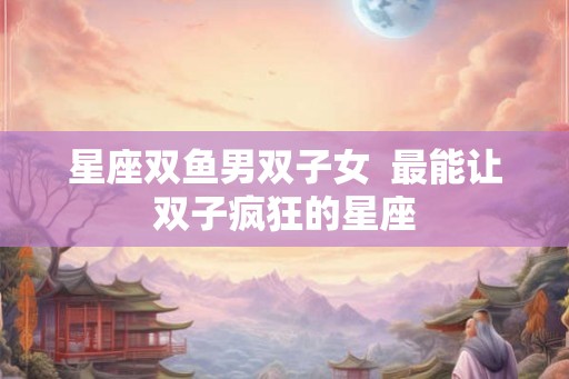 星座双鱼男双子女  最能让双子疯狂的星座
