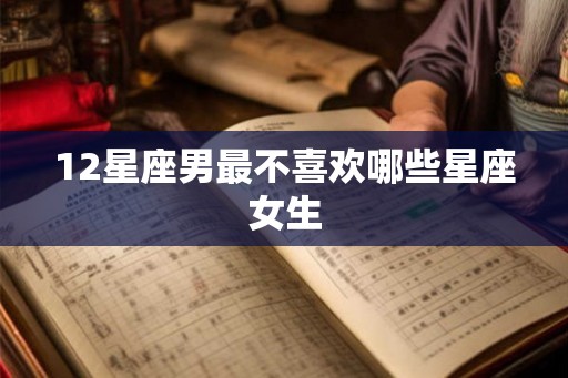 12星座男最不喜欢哪些星座女生 12星座男最不喜欢哪些星座女生