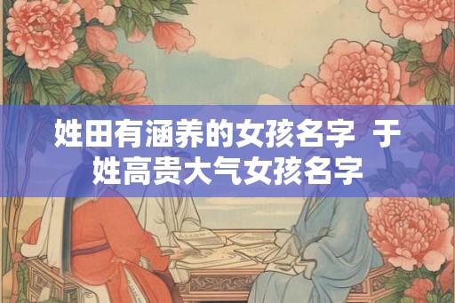 姓田有涵养的女孩名字 于姓高贵大气女孩名字 姓田有涵养的女孩名字 于姓高贵大气女孩名字