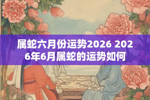 属蛇六月份运势2026 2026年6月属蛇的运势如何