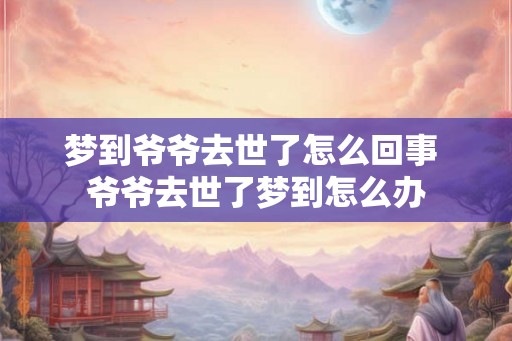 梦到爷爷去世了怎么回事 爷爷去世了梦到怎么办 梦到爷爷去世了怎么回事 爷爷去世了梦到怎么办