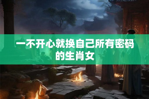 一不开心就换自己所有密码的生肖女 一不开心就换自己所有密码的生肖女