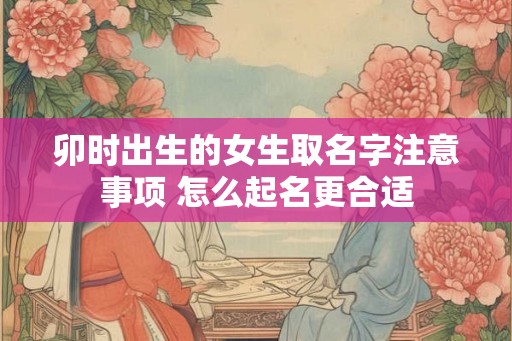 卯时出生的女生取名字注意事项 怎么起名更合适 卯时出生的女生取名字注意事项 怎么起名更合适
