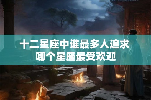 十二星座中谁最多人追求 哪个星座最受欢迎 十二星座中谁最多人追求 哪个星座最受欢迎